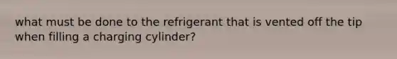 what must be done to the refrigerant that is vented off the tip when filling a charging cylinder?