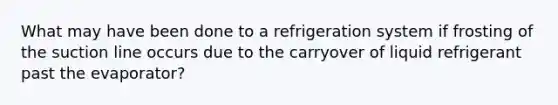 What may have been done to a refrigeration system if frosting of the suction line occurs due to the carryover of liquid refrigerant past the evaporator?