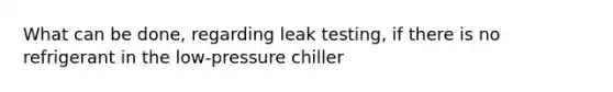 What can be done, regarding leak testing, if there is no refrigerant in the low-pressure chiller