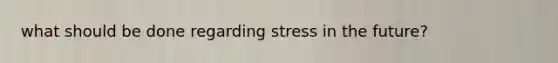 what should be done regarding stress in the future?