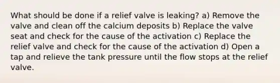 What should be done if a relief valve is leaking? a) Remove the valve and clean off the calcium deposits b) Replace the valve seat and check for the cause of the activation c) Replace the relief valve and check for the cause of the activation d) Open a tap and relieve the tank pressure until the flow stops at the relief valve.