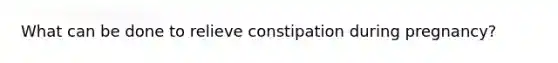 What can be done to relieve constipation during pregnancy?