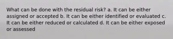 What can be done with the residual risk? a. It can be either assigned or accepted b. It can be either identified or evaluated c. It can be either reduced or calculated d. It can be either exposed or assessed