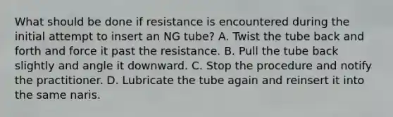 What should be done if resistance is encountered during the initial attempt to insert an NG tube? A. Twist the tube back and forth and force it past the resistance. B. Pull the tube back slightly and angle it downward. C. Stop the procedure and notify the practitioner. D. Lubricate the tube again and reinsert it into the same naris.