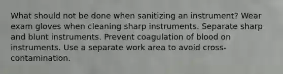 What should not be done when sanitizing an instrument? Wear exam gloves when cleaning sharp instruments. Separate sharp and blunt instruments. Prevent coagulation of blood on instruments. Use a separate work area to avoid cross-contamination.