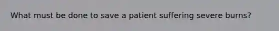 What must be done to save a patient suffering severe burns?