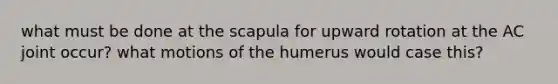 what must be done at the scapula for upward rotation at the AC joint occur? what motions of the humerus would case this?