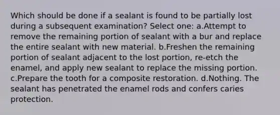 Which should be done if a sealant is found to be partially lost during a subsequent examination? Select one: a.Attempt to remove the remaining portion of sealant with a bur and replace the entire sealant with new material. b.Freshen the remaining portion of sealant adjacent to the lost portion, re-etch the enamel, and apply new sealant to replace the missing portion. c.Prepare the tooth for a composite restoration. d.Nothing. The sealant has penetrated the enamel rods and confers caries protection.