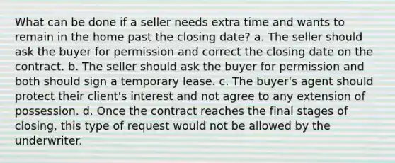 What can be done if a seller needs extra time and wants to remain in the home past the closing date? a. The seller should ask the buyer for permission and correct the closing date on the contract. b. The seller should ask the buyer for permission and both should sign a temporary lease. c. The buyer's agent should protect their client's interest and not agree to any extension of possession. d. Once the contract reaches the final stages of closing, this type of request would not be allowed by the underwriter.