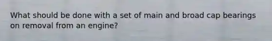What should be done with a set of main and broad cap bearings on removal from an engine?
