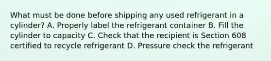 What must be done before shipping any used refrigerant in a cylinder? A. Properly label the refrigerant container B. Fill the cylinder to capacity C. Check that the recipient is Section 608 certified to recycle refrigerant D. Pressure check the refrigerant