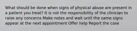 What should be done when signs of physical abuse are present in a patient you treat? It is not the responsibility of the clinician to raise any concerns Make notes and wait until the same signs appear at the next appointment Offer help Report the case