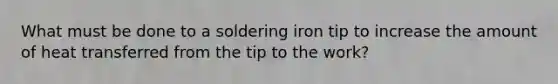 What must be done to a soldering iron tip to increase the amount of heat transferred from the tip to the work?