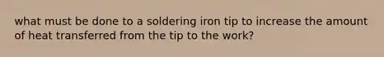 what must be done to a soldering iron tip to increase the amount of heat transferred from the tip to the work?