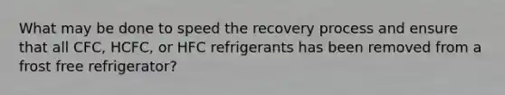 What may be done to speed the recovery process and ensure that all CFC, HCFC, or HFC refrigerants has been removed from a frost free refrigerator?