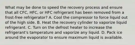 What may be done to speed the recovery process and ensure that all CFC, HFC, or HFC refrigerant has been removed from a frost-free refrigerator? A. Cool the compressor to force liquid out of the high side. B. Heat the recovery cylinder to vaporize liquid refrigerant. C. Turn on the defrost heater to increase the refrigerant's tamperature and vaporize any liquid. D. Pack ice around the evaporator to ensure maximum liquid is available.