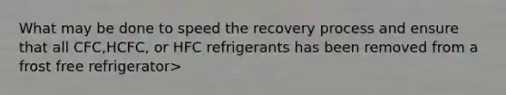 What may be done to speed the recovery process and ensure that all CFC,HCFC, or HFC refrigerants has been removed from a frost free refrigerator>