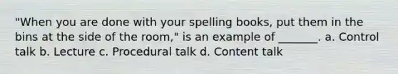 "When you are done with your spelling books, put them in the bins at the side of the room," is an example of _______. a. Control talk b. Lecture c. Procedural talk d. Content talk