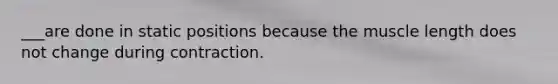 ___are done in static positions because the muscle length does not change during contraction.