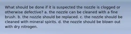 What should be done if it is suspected the nozzle is clogged or otherwise defective? a. the nozzle can be cleaned with a fine brush. b. the nozzle should be replaced. c. the nozzle should be cleaned with mineral spirits. d. the nozzle should be blown out with dry nitrogen.