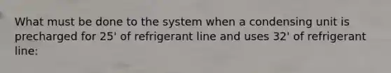 What must be done to the system when a condensing unit is precharged for 25' of refrigerant line and uses 32' of refrigerant line: