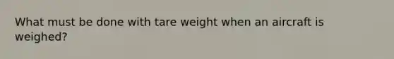 What must be done with tare weight when an aircraft is weighed?