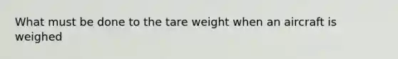 What must be done to the tare weight when an aircraft is weighed