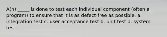 A(n) _____ is done to test each individual component (often a program) to ensure that it is as defect-free as possible. a. integration test c. user acceptance test b. unit test d. system test