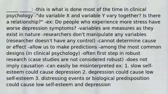 _____ _____: -this is what is done most of the time in clinical psychology -"do variable X and variable Y vary together? Is there a relationship?" -ex: Do people who experience more stress have worse depression symptoms? -variables are measures as they exist in nature -researchers don't manipulate any variables (researcher doesn't have any control) -cannot determine cause or effect -allow us to make predictions -among the most common designs (in clinical psychology) -often first step in robust research (case studies are not considered robust) -does not imply causation -can easily be misinterpreted ex: 1. slow self-esteem could cause depression 2. depression could cause low self-esteem 3. distressing events or biological predisposition could cause low self-esteem and depression