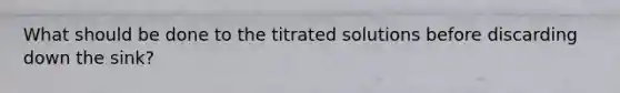 What should be done to the titrated solutions before discarding down the sink?