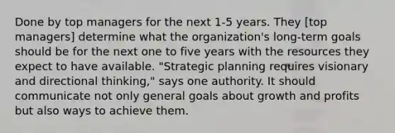 Done by top managers for the next 1-5 years. They [top managers] determine what the organization's long-term goals should be for the next one to five years with the resources they expect to have available. "Strategic planning requires visionary and directional thinking," says one authority. It should communicate not only general goals about growth and profits but also ways to achieve them.