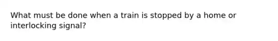 What must be done when a train is stopped by a home or interlocking signal?