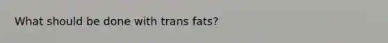 What should be done with trans fats?