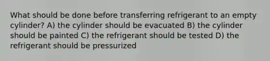 What should be done before transferring refrigerant to an empty cylinder? A) the cylinder should be evacuated B) the cylinder should be painted C) the refrigerant should be tested D) the refrigerant should be pressurized