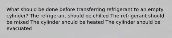 What should be done before transferring refrigerant to an empty cylinder? The refrigerant should be chilled The refrigerant should be mixed The cylinder should be heated The cylinder should be evacuated