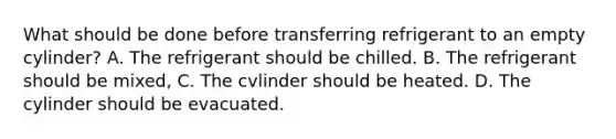 What should be done before transferring refrigerant to an empty cylinder? A. The refrigerant should be chilled. B. The refrigerant should be mixed, C. The cvlinder should be heated. D. The cylinder should be evacuated.