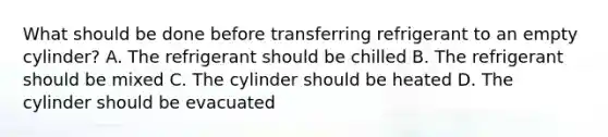 What should be done before transferring refrigerant to an empty cylinder? A. The refrigerant should be chilled B. The refrigerant should be mixed C. The cylinder should be heated D. The cylinder should be evacuated