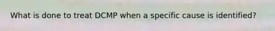 What is done to treat DCMP when a specific cause is identified?