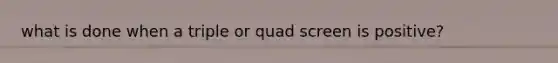 what is done when a triple or quad screen is positive?