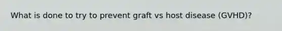 What is done to try to prevent graft vs host disease (GVHD)?