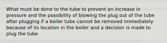 What must be done to the tube to prevent an increase in pressure and the possibility of blowing the plug out of the tube after plugging if a boiler tube cannot be removed immediately because of its location in the boiler and a decision is made to plug the tube