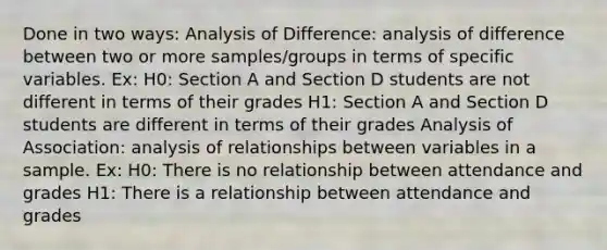 Done in two ways: Analysis of Difference: analysis of difference between two or more samples/groups in terms of specific variables. Ex: H0: Section A and Section D students are not different in terms of their grades H1: Section A and Section D students are different in terms of their grades Analysis of Association: analysis of relationships between variables in a sample. Ex: H0: There is no relationship between attendance and grades H1: There is a relationship between attendance and grades