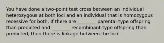 You have done a two-point test cross between an individual heterozygous at both loci and an individual that is homozygous recessive for both. If there are ________ parental-type offspring than predicted and ________ recombinant-type offspring than predicted, then there is linkage between the loci.