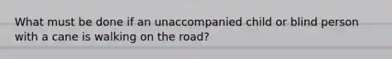 What must be done if an unaccompanied child or blind person with a cane is walking on the road?