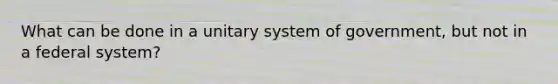 What can be done in a unitary system of government, but not in a federal system?