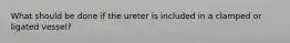 What should be done if the ureter is included in a clamped or ligated vessel?