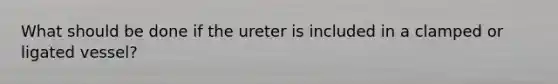 What should be done if the ureter is included in a clamped or ligated vessel?