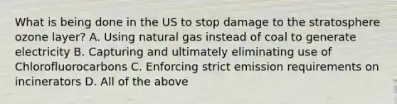 What is being done in the US to stop damage to the stratosphere ozone layer? A. Using natural gas instead of coal to generate electricity B. Capturing and ultimately eliminating use of Chlorofluorocarbons C. Enforcing strict emission requirements on incinerators D. All of the above