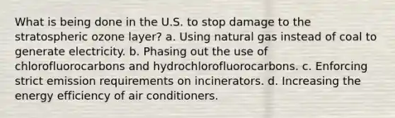 What is being done in the U.S. to stop damage to the stratospheric ozone layer? a. Using natural gas instead of coal to generate electricity. b. Phasing out the use of chlorofluorocarbons and hydrochlorofluorocarbons. c. Enforcing strict emission requirements on incinerators. d. Increasing the energy efficiency of air conditioners.