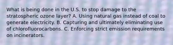 What is being done in the U.S. to stop damage to the stratospheric ozone layer? A. Using natural gas instead of coal to generate electricity. B. Capturing and ultimately eliminating use of chlorofluorocarbons. C. Enforcing strict emission requirements on incinerators.